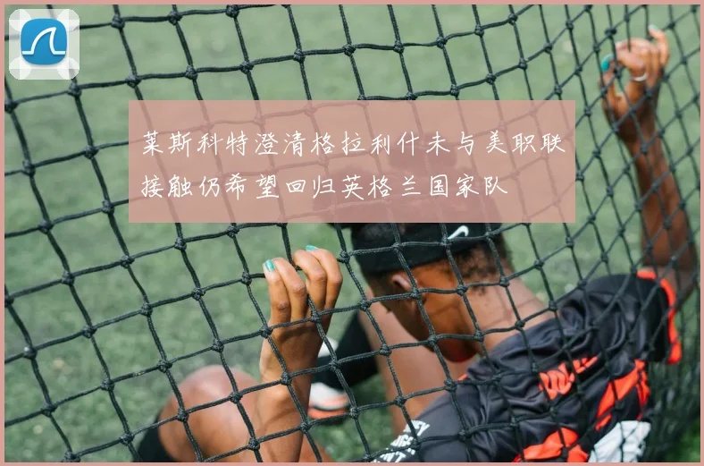 莱斯科特澄清格拉利什未与美职联接触仍希望回归英格兰国家队