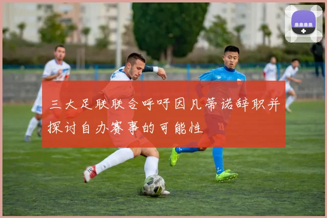 三大足联联合呼吁因凡蒂诺辞职并探讨自办赛事的可能性