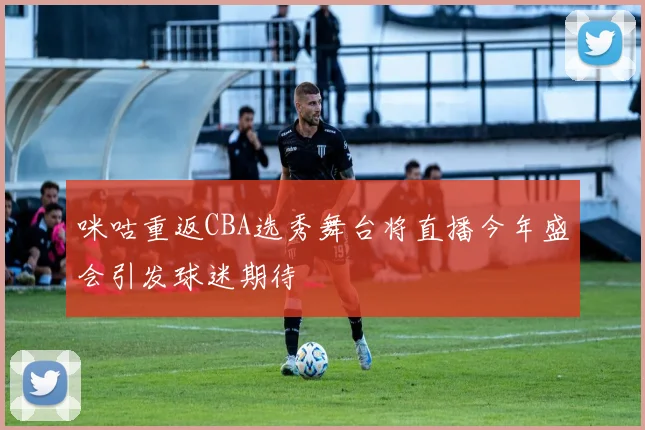 咪咕重返CBA选秀舞台将直播今年盛会引发球迷期待