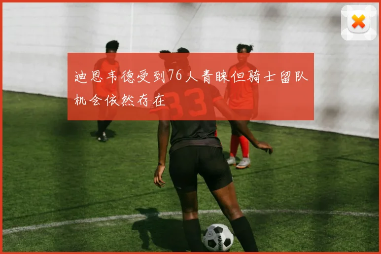 迪恩韦德受到76人青睐但骑士留队机会依然存在