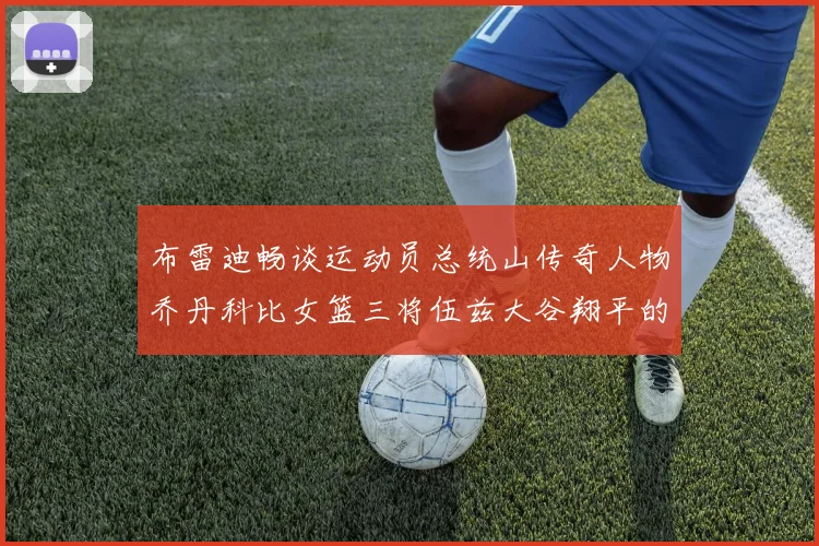 布雷迪畅谈运动员总统山传奇人物乔丹科比女篮三将伍兹大谷翔平的伟大成就