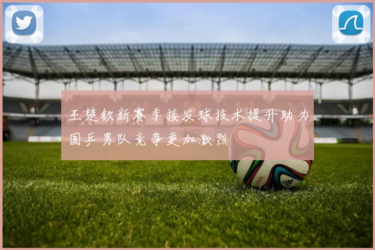 王楚钦新赛季接发球技术提升助力国乒男队竞争更加激烈