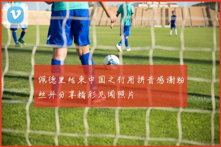 佩德里结束中国之行用拼音感谢粉丝并分享精彩见闻照片