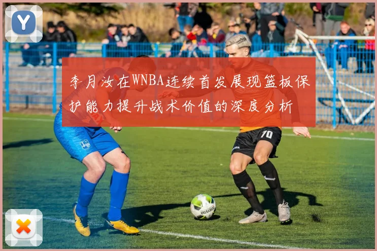 李月汝在WNBA连续首发展现篮板保护能力提升战术价值的深度分析