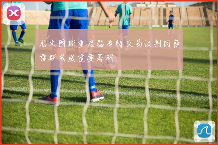 尤文图斯重启瑟洛特交易谈判冈萨雷斯或成重要筹码